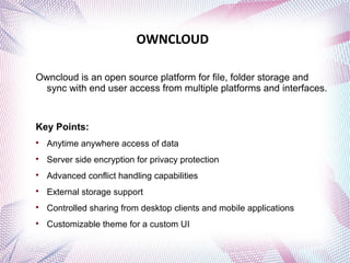 OWNCLOUD 
Owncloud is an open source platform for file, folder storage and 
sync with end user access from multiple platforms and interfaces. 
Key Points: 
 Anytime anywhere access of data 
 Server side encryption for privacy protection 
 Advanced conflict handling capabilities 
 External storage support 
 Controlled sharing from desktop clients and mobile applications 
 Customizable theme for a custom UI 
 