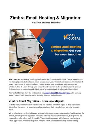 Zimbra Email Hosting & Migration:
Get Your Business Smoother
The Zimbra – is a desktop email application that was first released in 2005. That provides support
for managing contacts, briefcases, notes, task calendars, etc. This software consists of both client &
server components, & a desktop client. Zimbra web the most experience is the same across
Windows, Mac & Linux through your favourite web browser, & also synchronizes with popular
desktop clients including Outlook, Mail. app, iCal, AddressBook, Evolution & Thunderbird.
Mas Global Services have the best solution for Zimbra Email Hosting Services. After knowing
about Zimbra Email; let’s discuss its Amazing Features for Businesses.
Zimbra Email Migration – Process to Migrate
In Today’s era, communication via email has the foremost important aspect of daily operations.
Most of the day’s users or organizations have to change their e-mail clients when the necessity
arises.
We help businesses perform elaborate technical migrations with an undemanding SaaS interface. As
a result, mail migrations require no additional software installation or overhead, & migrations are
repeatedly conducted securely & quickly. Your migration strategy will rely upon your business
setup, type & size. Whatever migration path you select, you need mandatory features adding
 