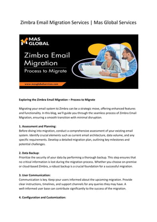 Zimbra Email Migration Services | Mas Global Services
Exploring the Zimbra Email Migration – Process to Migrate
Migrating your email system to Zimbra can be a strategic move, offering enhanced features
and functionality. In this blog, we'll guide you through the seamless process of Zimbra Email
Migration, ensuring a smooth transition with minimal disruption.
1. Assessment and Planning:
Before diving into migration, conduct a comprehensive assessment of your existing email
system. Identify crucial elements such as current email architecture, data volume, and any
specific requirements. Develop a detailed migration plan, outlining key milestones and
potential challenges.
2. Data Backup:
Prioritize the security of your data by performing a thorough backup. This step ensures that
no critical information is lost during the migration process. Whether you choose on-premise
or cloud-based Zimbra, a robust backup is a crucial foundation for a successful migration.
3. User Communication:
Communication is key. Keep your users informed about the upcoming migration. Provide
clear instructions, timelines, and support channels for any queries they may have. A
well-informed user base can contribute significantly to the success of the migration.
4. Configuration and Customization:
 