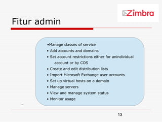 Fitur admin

       •Manage classes of service
       • Add accounts and domains
       • Set account restrictions either for anindividual
           account or by COS
       • Create and edit distribution lists
       • Import Microsoft Exchange user accounts
       • Set up virtual hosts on a domain
       • Manage servers
       • View and manage system status
       • Monitor usage
  .


                                               13
 
