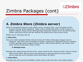 Zimbra Packages (cont)

4. Zimbra Store (Zimbra server)
Paket ini menginstal komponen untuk maibox server, termasuk Jetty, yang merupakan servlet
    kontainer dimana Zimbra dijalankan. Dalam Zimbra Collaboration Suite, servlet kontainer ini
    disebut mailboxd. Setiap account dikonfigurasikan pada satu mailbox server dan terkait dengan
    mailbox yang berisi semua mail dan lampiran file (attachment) untuk account email.
Mailbox server mencakup tiga hal:
a. Data store.
Data store adalah database MySQL internal di mana ID mailbox dihubungkan dengan account
    pengguna . Data store akan memetakan ID mailbox pengguna ke OpenLDAP account. Database
    ini berisi settingan setiap pengguna seperti definisi, folder, jadual kalender, dan kontak, serta
    status masing-masing pesan (read, unread).
        b. Message store.

Message store adalah tempat dimana semua pesan email dan file lampiran berada. Pesan di simpan
   dalam format MIME. Sebuah pesan yang dikirimkan ke sejumlah penerima yang memiliki
   account pada satu server disimpan hanya sekali dalam file sistem.
c. Index Store.
                                                                             21
Teknologi index dan pencarian disediakan melalui lucene. Index file diatur untuk setiap mailbox
 