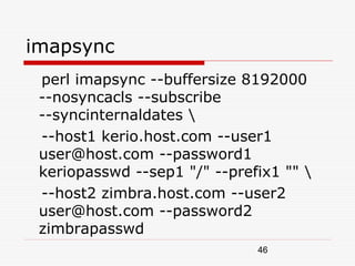 imapsync
 perl imapsync --buffersize 8192000
 --nosyncacls --subscribe
 --syncinternaldates 
 --host1 kerio.host.com --user1
 user@host.com --password1
 keriopasswd --sep1 "/" --prefix1 "" 
 --host2 zimbra.host.com --user2
 user@host.com --password2
 zimbrapasswd
                              46
 