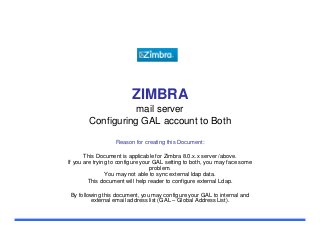 ZIMBRA
mail server
Configuring GAL account to Both
Reason for creating this Document:
This Document is applicable for Zimbra 8.0.x.x server /above.
If you are trying to configure your GAL setting to both, you may face some
problem.
You may not able to sync external ldap data.
This document will help reader to configure external Ldap.
By following this document, you may configure your GAL to internal and
external email address list (GAL – Global Address List).

 