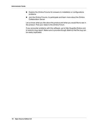 10 Open Source Edition 8.0
Administrator Guide
 Explore the Zimbra Forums for answers to installation or configurations
problems
 Join the Zimbra Forums, to participate and learn more about the Zimbra
Collaboration Server
Let us know what you like about the product and what you would like to see in
the product. Post your ideas to the Zimbra Forum.
If you encounter problems with this software, go to http://bugzilla.Zimbra.com
to submit a bug report. Make sure to provide enough detail so that the bug can
be easily duplicated.
 