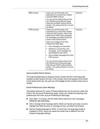 101
Customizing Accounts
Autocomplete Ranks Names
The autocomplete feature displays names ranked with the most frequently
recalled contact listed at the top. If the contact name that appears first should
not be listed at the top, the user can click Forget and the contact names are re-
ranked.
Email Preferences Users Manage
The default behavior for many of these preferences can be set from either the
COS or the Accounts Preferences page. Users can modify the following mail
preferences from their account Preferences Mail page.
 How often, in minutes, that the Web Client checks for new messages,
Check for new mail every...
 Set or change email message alerts. Alerts can be set up to play a sound,
highlight the Mail tab when a message arrives, and flash the browser.
 Set the display language for ZWC. If more than one language locale is
installed on ZCS, users can select the locale that is different from the
browser language settings.
IMAP access Users can use third party mail
applications to access their mailbox
using the IMAP protocol.
You can set the polling interval from
the COS/Account Advanced page,
Data Source>IMAP polling interval
section. The polling interval is not set
by default.
Features
POP3 access Users can use third party mail
applications to access their mailbox
using the POP protocol. When they
retrieve their POP email messages,
the messages and attachments are
saved on the Zimbra server.
Users can configure from their
Preferences>Mail page
• How messages are download
• Whether to include their junk
messages. Junk messages are
downloaded to their Inbox.
• How to delete messages from their
POP account.
You can set the polling interval from
the COS/Account Advanced page,
Data Source>POP3 polling interval
section. The polling interval is not set
by default.
Features
 