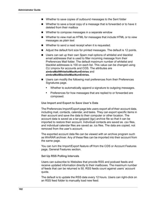 102
Administrator Guide
 Whether to save copies of outbound messages to the Sent folder
 Whether to save a local copy of a message that is forwarded or to have it
deleted from their mailbox
 Whether to compose messages in a separate window
 Whether to view mail as HTML for messages that include HTML or to view
messages as plain text
 Whether to send a read receipt when it is requested.
 Adjust the default font size for printed messages. The default is 12 points.
 Users can set up their own Spam mail options of whitelist and blacklist
email addresses that is used to filter incoming message from their
Preferences Mail folder. The default maximum number of whitelist and
blacklist addresses is 100 on each list. This value can be changed using
CLI zmprov for accounts and COS. The attributes are
zimbraMailWhitelistMaxNumEntries and
zimbraMailBlacklistMaxNumEntries.
 Users can modify the following mail preferences from their Preferences
Signatures page.
• Whether to automatically append a signature to outgoing messages.
• Preferences for how messages that are replied to or forwarded are
composed.
Use Import and Export to Save User’s Data
The Preferences Import/Export page lets users export all of their account data,
including mail, contacts, calendar, and tasks. They can export specific items in
their account and save the data to their computer or other location. The
account data is saved as a tar-gzipped (tgz) archive file so that it can be
imported to restore their account. Individual contacts are saved as .csv files,
and individual calendar files are saved as .ics files. The data are copied, not
removed from the user’s account.
The exported account data file can be viewed with an archive program such
as WinRAR archiver. Any of these files can be imported into their account from
the same page.
You can turn the Import/Export feature off from the COS or Account Features
page, General Features section.
Set Up RSS Polling Intervals
Users can subscribe to Websites that provide RSS and podcast feeds and
receive updated information directly to their mailboxes. The maximum number
of feeds that can be returned is 50. RSS feeds count against users’ account
quota.
The default is to update the RSS data every 12 hours. Users can right-click on
an RSS feed folder to manually load new feed.
 