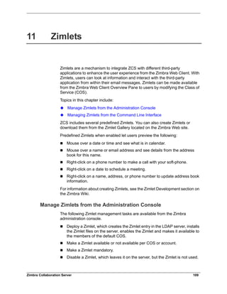 Zimbra Collaboration Server 109
11 Zimlets
Zimlets are a mechanism to integrate ZCS with different third-party
applications to enhance the user experience from the Zimbra Web Client. With
Zimlets, users can look at information and interact with the third-party
application from within their email messages. Zimlets can be made available
from the Zimbra Web Client Overview Pane to users by modifying the Class of
Service (COS).
Topics in this chapter include:
Manage Zimlets from the Administration Console
Managing Zimlets from the Command Line Interface
ZCS includes several predefined Zimlets. You can also create Zimlets or
download them from the Zimlet Gallery located on the Zimbra Web site.
Predefined Zimlets when enabled let users preview the following:
 Mouse over a date or time and see what is in calendar.
 Mouse over a name or email address and see details from the address
book for this name.
 Right-click on a phone number to make a call with your soft-phone.
 Right-click on a date to schedule a meeting.
 Right-click on a name, address, or phone number to update address book
information.
For information about creating Zimlets, see the Zimlet Development section on
the Zimbra Wiki.
Manage Zimlets from the Administration Console
The following Zimlet management tasks are available from the Zimbra
administration console.
 Deploy a Zimlet, which creates the Zimlet entry in the LDAP server, installs
the Zimlet files on the server, enables the Zimlet and makes it available to
the members of the default COS.
 Make a Zimlet available or not available per COS or account.
 Make a Zimlet mandatory.
 Disable a Zimlet, which leaves it on the server, but the Zimlet is not used.
 