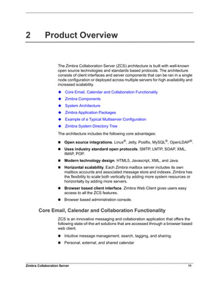 Zimbra Collaboration Server 11
2 Product Overview
The Zimbra Collaboration Server (ZCS) architecture is built with well-known
open source technologies and standards based protocols. The architecture
consists of client interfaces and server components that can be ran in a single
node configuration or deployed across multiple servers for high availability and
increased scalability.
Core Email, Calendar and Collaboration Functionality
Zimbra Components
System Architecture
Zimbra Application Packages
Example of a Typical Multiserver Configuration
Zimbra System Directory Tree
The architecture includes the following core advantages:
 Open source integrations. Linux®, Jetty, Postfix, MySQL®, OpenLDAP®.
 Uses industry standard open protocols. SMTP, LMTP, SOAP, XML,
IMAP, POP.
 Modern technology design. HTML5, Javascript, XML, and Java.
 Horizontal scalability. Each Zimbra mailbox server includes its own
mailbox accounts and associated message store and indexes. Zimbra has
the flexibility to scale both vertically by adding more system resources or
horizontally by adding more servers.
 Browser based client interface. Zimbra Web Client gives users easy
access to all the ZCS features.
 Browser based administration console.
Core Email, Calendar and Collaboration Functionality
ZCS is an innovative messaging and collaboration application that offers the
following state-of-the-art solutions that are accessed through a browser based
web client.
 Intuitive message management, search, tagging, and sharing.
 Personal, external, and shared calendar
 