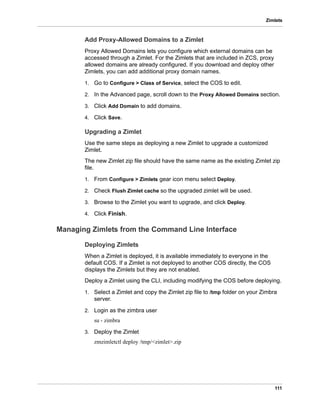 111
Zimlets
Add Proxy-Allowed Domains to a Zimlet
Proxy Allowed Domains lets you configure which external domains can be
accessed through a Zimlet. For the Zimlets that are included in ZCS, proxy
allowed domains are already configured. If you download and deploy other
Zimlets, you can add additional proxy domain names.
1. Go to Configure > Class of Service, select the COS to edit.
2. In the Advanced page, scroll down to the Proxy Allowed Domains section.
3. Click Add Domain to add domains.
4. Click Save.
Upgrading a Zimlet
Use the same steps as deploying a new Zimlet to upgrade a customized
Zimlet.
The new Zimlet zip file should have the same name as the existing Zimlet zip
file.
1. From Configure > Zimlets gear icon menu select Deploy.
2. Check Flush Zimlet cache so the upgraded zimlet will be used.
3. Browse to the Zimlet you want to upgrade, and click Deploy.
4. Click Finish.
Managing Zimlets from the Command Line Interface
Deploying Zimlets
When a Zimlet is deployed, it is available immediately to everyone in the
default COS. If a Zimlet is not deployed to another COS directly, the COS
displays the Zimlets but they are not enabled.
Deploy a Zimlet using the CLI, including modifying the COS before deploying.
1. Select a Zimlet and copy the Zimlet zip file to /tmp folder on your Zimbra
server.
2. Login as the zimbra user
su - zimbra
3. Deploy the Zimlet
zmzimletctl deploy /tmp/<zimlet>.zip
 