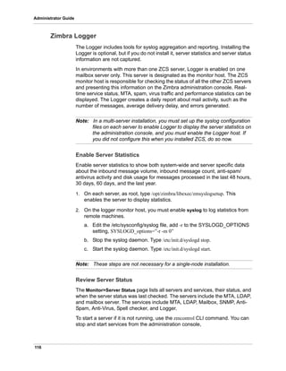 116
Administrator Guide
Zimbra Logger
The Logger includes tools for syslog aggregation and reporting. Installing the
Logger is optional, but if you do not install it, server statistics and server status
information are not captured.
In environments with more than one ZCS server, Logger is enabled on one
mailbox server only. This server is designated as the monitor host. The ZCS
monitor host is responsible for checking the status of all the other ZCS servers
and presenting this information on the Zimbra administration console. Real-
time service status, MTA, spam, virus traffic and performance statistics can be
displayed. The Logger creates a daily report about mail activity, such as the
number of messages, average delivery delay, and errors generated.
Note: In a multi-server installation, you must set up the syslog configuration
files on each server to enable Logger to display the server statistics on
the administration console, and you must enable the Logger host. If
you did not configure this when you installed ZCS, do so now.
Enable Server Statistics
Enable server statistics to show both system-wide and server specific data
about the inbound message volume, inbound message count, anti-spam/
antivirus activity and disk usage for messages processed in the last 48 hours,
30 days, 60 days, and the last year.
1. On each server, as root, type /opt/zimbra/libexec/zmsyslogsetup. This
enables the server to display statistics.
2. On the logger monitor host, you must enable syslog to log statistics from
remote machines.
a. Edit the /etc/sysconfig/syslog file, add -r to the SYSLOGD_OPTIONS
setting, SYSLOGD_options=”-r -m 0”
b. Stop the syslog daemon. Type /etc/init.d/syslogd stop.
c. Start the syslog daemon. Type /etc/init.d/syslogd start.
Note: These steps are not necessary for a single-node installation.
Review Server Status
The Monitor>Server Status page lists all servers and services, their status, and
when the server status was last checked. The servers include the MTA, LDAP,
and mailbox server. The services include MTA, LDAP, Mailbox, SNMP, Anti-
Spam, Anti-Virus, Spell checker, and Logger.
To start a server if it is not running, use the zmcontrol CLI command. You can
stop and start services from the administration console,
 