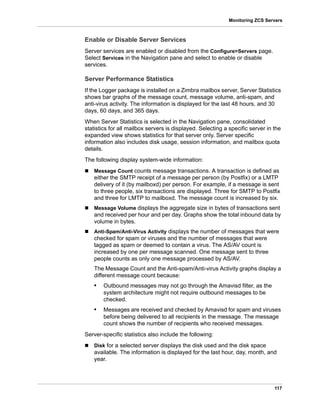 117
Monitoring ZCS Servers
Enable or Disable Server Services
Server services are enabled or disabled from the Configure>Servers page.
Select Services in the Navigation pane and select to enable or disable
services.
Server Performance Statistics
If the Logger package is installed on a Zimbra mailbox server, Server Statistics
shows bar graphs of the message count, message volume, anti-spam, and
anti-virus activity. The information is displayed for the last 48 hours, and 30
days, 60 days, and 365 days.
When Server Statistics is selected in the Navigation pane, consolidated
statistics for all mailbox servers is displayed. Selecting a specific server in the
expanded view shows statistics for that server only. Server specific
information also includes disk usage, session information, and mailbox quota
details.
The following display system-wide information:
 Message Count counts message transactions. A transaction is defined as
either the SMTP receipt of a message per person (by Postfix) or a LMTP
delivery of it (by mailboxd) per person. For example, if a message is sent
to three people, six transactions are displayed. Three for SMTP to Postfix
and three for LMTP to mailboxd. The message count is increased by six.
 Message Volume displays the aggregate size in bytes of transactions sent
and received per hour and per day. Graphs show the total inbound data by
volume in bytes.
 Anti-Spam/Anti-Virus Activity displays the number of messages that were
checked for spam or viruses and the number of messages that were
tagged as spam or deemed to contain a virus. The AS/AV count is
increased by one per message scanned. One message sent to three
people counts as only one message processed by AS/AV.
The Message Count and the Anti-spam/Anti-virus Activity graphs display a
different message count because:
• Outbound messages may not go through the Amavisd filter, as the
system architecture might not require outbound messages to be
checked.
• Messages are received and checked by Amavisd for spam and viruses
before being delivered to all recipients in the message. The message
count shows the number of recipients who received messages.
Server-specific statistics also include the following:
 Disk for a selected server displays the disk used and the disk space
available. The information is displayed for the last hour, day, month, and
year.
 
