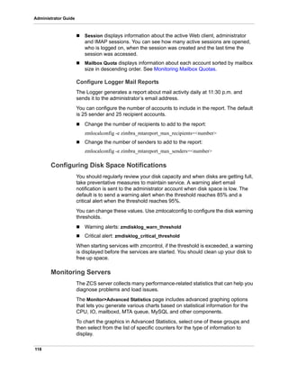 118
Administrator Guide
 Session displays information about the active Web client, administrator
and IMAP sessions. You can see how many active sessions are opened,
who is logged on, when the session was created and the last time the
session was accessed.
 Mailbox Quota displays information about each account sorted by mailbox
size in descending order. See Monitoring Mailbox Quotas.
Configure Logger Mail Reports
The Logger generates a report about mail activity daily at 11:30 p.m. and
sends it to the administrator’s email address.
You can configure the number of accounts to include in the report. The default
is 25 sender and 25 recipient accounts.
 Change the number of recipients to add to the report:
zmlocalconfig -e zimbra_mtareport_max_recipients=<number>
 Change the number of senders to add to the report:
zmlocalconfig -e zimbra_mtareport_max_senders=<number>
Configuring Disk Space Notifications
You should regularly review your disk capacity and when disks are getting full,
take preventative measures to maintain service. A warning alert email
notification is sent to the administrator account when disk space is low. The
default is to send a warning alert when the threshold reaches 85% and a
critical alert when the threshold reaches 95%.
You can change these values. Use zmlocalconfig to configure the disk warning
thresholds.
 Warning alerts: zmdisklog_warn_threshold
 Critical alert: zmdisklog_critical_threshold
When starting services with zmcontrol, if the threshold is exceeded, a warning
is displayed before the services are started. You should clean up your disk to
free up space.
Monitoring Servers
The ZCS server collects many performance-related statistics that can help you
diagnose problems and load issues.
The Monitor>Advanced Statistics page includes advanced graphing options
that lets you generate various charts based on statistical information for the
CPU, IO, mailboxd, MTA queue, MySQL and other components.
To chart the graphics in Advanced Statistics, select one of these groups and
then select from the list of specific counters for the type of information to
display.
 