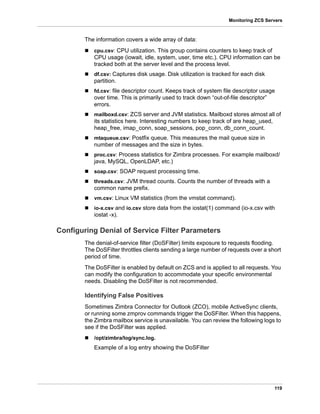119
Monitoring ZCS Servers
The information covers a wide array of data:
 cpu.csv: CPU utilization. This group contains counters to keep track of
CPU usage (iowait, idle, system, user, time etc.). CPU information can be
tracked both at the server level and the process level.
 df.csv: Captures disk usage. Disk utilization is tracked for each disk
partition.
 fd.csv: file descriptor count. Keeps track of system file descriptor usage
over time. This is primarily used to track down “out-of-file descriptor”
errors.
 mailboxd.csv: ZCS server and JVM statistics. Mailboxd stores almost all of
its statistics here. Interesting numbers to keep track of are heap_used,
heap_free, imap_conn, soap_sessions, pop_conn, db_conn_count.
 mtaqueue.csv: Postfix queue. This measures the mail queue size in
number of messages and the size in bytes.
 proc.csv: Process statistics for Zimbra processes. For example mailboxd/
java, MySQL, OpenLDAP, etc.)
 soap.csv: SOAP request processing time.
 threads.csv: JVM thread counts. Counts the number of threads with a
common name prefix.
 vm.csv: Linux VM statistics (from the vmstat command).
 io-x.csv and io.csv store data from the iostat(1) command (io-x.csv with
iostat -x).
Configuring Denial of Service Filter Parameters
The denial-of-service filter (DoSFilter) limits exposure to requests flooding.
The DoSFilter throttles clients sending a large number of requests over a short
period of time.
The DoSFilter is enabled by default on ZCS and is applied to all requests. You
can modify the configuration to accommodate your specific environmental
needs. Disabling the DoSFilter is not recommended.
Identifying False Positives
Sometimes Zimbra Connector for Outlook (ZCO), mobile ActiveSync clients,
or running some zmprov commands trigger the DoSFilter. When this happens,
the Zimbra mailbox service is unavailable. You can review the following logs to
see if the DoSFilter was applied.
 /opt/zimbra/log/sync.log.
Example of a log entry showing the DoSFilter
 