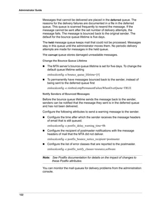 122
Administrator Guide
Messages that cannot be delivered are placed in the deferred queue. The
reasons for the delivery failures are documented in a file in the deferred
queue. This queue is scanned frequently to resend the message. If the
message cannot be sent after the set number of delivery attempts, the
message fails. The message is bounced back to the original sender. The
default for the bounce queue lifetime is five days.
The held message queue keeps mail that could not be processed. Messages
stay in this queue until the administrator moves them. No periodic delivery
attempts are made for messages in the held queue.
The corrupt queue stores damaged unreadable messages.
Change the Bounce Queue Lifetime
 The MTA server’s bounce queue lifetime is set for five days. To change the
default queue lifetime setting
zmlocalconfig -e bounce_queue_lifetime=[#]
 To permanently have messages bounced back to the sender, instead of
being sent to the deferred queue first
zmlocalconfig -e zimbraLmtpPermanentFailureWhenOverQuota=TRUE
Notify Senders of Bounced Messages
Before the bounce queue lifetime sends the message back to the sender,
senders can be notified that the message they sent is in the deferred queue
and has not been delivered.
Configure the following attributes to send a warning message to the sender.
 Configure the time after which the sender receives the message headers
of email that is still queued.
zmlocalconfig -c postfix_delay_warning_time=0h
 Configure the recipient of postmaster notifications with the message
headers of mail that the MTA did not deliver.
zmlocalconfig -c postfix_bounce_notice_recipient=postmaster
 Configure the list of error classes that are reported to the postmaster.
zmlocalconfig -c postfix_notify_classes=resource,software
Note: See Postfix documentation for details on the impact of changes to
these Postfix attributes.
You can monitor the mail queues for delivery problems from the administration
console.
 