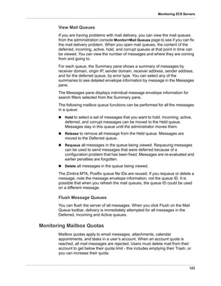 123
Monitoring ZCS Servers
View Mail Queues
If you are having problems with mail delivery, you can view the mail queues
from the administration console Monitor>Mail Queues page to see if you can fix
the mail delivery problem. When you open mail queues, the content of the
deferred, incoming, active, hold, and corrupt queues at that point in time can
be viewed. You can view the number of messages and where they are coming
from and going to.
For each queue, the Summary pane shows a summary of messages by
receiver domain, origin IP, sender domain, receiver address, sender address,
and for the deferred queue, by error type. You can select any of the
summaries to see detailed envelope information by message in the Messages
pane.
The Messages pane displays individual message envelope information for
search filters selected from the Summary pane.
The following mailbox queue functions can be performed for all the messages
in a queue:
 Hold to select a set of messages that you want to hold. Incoming, active,
deferred, and corrupt messages can be moved to the Held queue.
Messages stay in this queue until the administrator moves them.
 Release to remove all message from the Held queue. Messages are
moved to the Deferred queue.
 Requeue all messages in the queue being viewed. Requeuing messages
can be used to send messages that were deferred because of a
configuration problem that has been fixed. Messages are re-evaluated and
earlier penalties are forgotten.
 Delete all messages in the queue being viewed.
The Zimbra MTA, Postfix queue file IDs are reused. If you requeue or delete a
message, note the message envelope information, not the queue ID. It is
possible that when you refresh the mail queues, the queue ID could be used
on a different message.
Flush Message Queues
You can flush the server of all messages. When you click Flush on the Mail
Queue toolbar, delivery is immediately attempted for all messages in the
Deferred, Incoming and Active queues.
Monitoring Mailbox Quotas
Mailbox quotas apply to email messages, attachments, calendar
appointments, and tasks in a user’s account. When an account quota is
reached, all mail messages are rejected. Users must delete mail from their
account to get below their quota limit - this includes emptying their Trash, or
you can increase their quota.
 