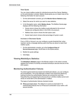 124
Administrator Guide
View Quota
You can check mailbox quotas for individual accounts from Server Statistics
on the administration console. Mailbox Quota gives you an instant view of the
following information for each account:
1. On the administrator console, go to the Monitor>Server Statistics page.
2. Select the server for which you want to view statistics.
3. In the Navigation pane, select Mailbox Quota. The Mailbox Quota page
displays with the following information:
• Quota column shows the mailbox quota allocated to the account.
Quotas are configured either in the COS or by account.
• Mailbox Size column shows the disk space used.
• Quota Used column shows what percentage of quota is used.
Increase or Decrease Quota
From a COS or Account, you can configure a quota threshold that, when
reached, sends a message alerting users that they are about to reach their
mailbox quota.
1. On the administrator console, go to the Configure>Class of
Service>Advanced page. Scroll down to the Quota section.
2. Modify the quota settings.
3. Click Save.
Viewing MobileSync Statistics
The MobileSync Statistics page in the Monitor section in the admin console
displays the number of currently connected ActiveSync devices that are on the
ZCS system.
Monitoring Authentication Failures
To protect against dictionary-based and distributed attacks, you can configure
the zmauditwatch. The script attempts to detect more advanced attacks by
looking at where the authentication failures are coming from and how
frequently they are happening for all accounts on a Zimbra mailbox server and
sends an email alert to the administrator’s mailbox.
The types of authentication failures checked include:
 IP/Account hash check. The default is to send an email alert if 10
authenticating failures from an IP/account combination occur within a 60
second window.
 