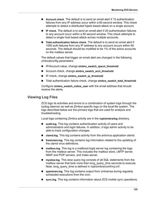 125
Monitoring ZCS Servers
 Account check. The default is to send an email alert if 15 authentication
failures from any IP address occur within a 60 second window. This check
attempts to detect a distributed hijack based attack on a single account.
 IP check. The default is to send an email alert if 20 authentication failures
to any account occur within a 60 second window. This check attempts to
detect a single host based attack across multiple accounts.
 Total authentication failure check. The default is to send an email alert if
1000 auth failures from any IP address to any account occurs within 60
seconds. The default should be modified to be 1% of the active accounts
on the mailbox server.
The default values that trigger an email alert are changed in the following
zmlocalconfig parameters:
 IP/Account value, change zimbra_swatch_ipacct_threshold
 Account check, change zimbra_swatch_acct_threshold
 IP check, change zimbra_swatch_ip_threshold
 Total authentication failure check, change zimbra_swatch_total_threshold
Configure zimbra_swatch_notice_user with the email address that should
receive the alerts.
Viewing Log Files
ZCS logs its activities and errors to a combination of system logs through the
syslog daemon as well as Zimbra specific logs on the local file system. The
logs described below are the primary logs that are used for analysis and
troubleshooting.
Local logs containing Zimbra activity are in the /opt/zimbra/log directory.
 audit.log. This log contains authentication activity of users and
administrators and login failures. In addition, it logs admin activity to be
able to track configuration changes.
 clamd.log. This log contains activity from the antivirus application clamd.
 freshclam.log. This log contains log information related to the updating of
the clamd virus definitions.
 mailbox.log. This log is a mailboxd log4j server log containing the logs
from the mailbox server. This includes the mailbox store, LMTP server,
IMAP and POP servers, and Index server.
 myslow.log. This slow query log consists of all SQL statements from the
mailbox server that took more then long_query_time seconds to execute.
Note: long_query_time is defined in /opt/zimbra/conf/my.cnf.
 spamtrain.log. This log contains output from zmtrainsa during regularly
scheduled executions from the cron.
 sync.log. This log contains information about ZCS mobile sync operations.
 