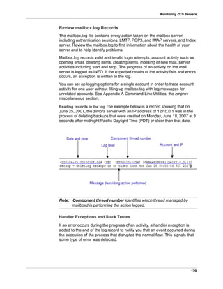 129
Monitoring ZCS Servers
Review mailbox.log Records
The mailbox.log file contains every action taken on the mailbox server,
including authentication sessions, LMTP, POP3, and IMAP servers, and Index
server. Review the mailbox.log to find information about the health of your
server and to help identify problems.
Mailbox.log records valid and invalid login attempts, account activity such as
opening email, deleting items, creating items, indexing of new mail, server
activities including start and stop. The progress of an activity on the mail
server is logged as INFO. If the expected results of the activity fails and errors
occurs, an exception is written to the log.
You can set up logging options for a single account in order to trace account
activity for one user without filling up mailbox.log with log messages for
unrelated accounts. See Appendix A Command-Line Utilities, the zmprov
miscellaneous section.
Reading records in the log The example below is a record showing that on
June 25, 2007, the zimbra server with an IP address of 127.0.0.1 was in the
process of deleting backups that were created on Monday, June 18, 2007 at 8
seconds after midnight Pacific Daylight Time (PDT) or older than that date.
Note: Component thread number identifies which thread managed by
mailboxd is performing the action logged.
Handler Exceptions and Stack Traces
If an error occurs during the progress of an activity, a handler exception is
added to the end of the log record to notify you that an event occurred during
the execution of the process that disrupted the normal flow. This signals that
some type of error was detected.
 