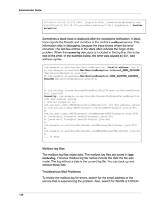 130
Administrator Guide
Sometimes a stack trace is displayed after the exceptions notification. A stack
trace reports the threads and monitors in the zimbra’s mailboxd service. This
information aids in debugging, because the trace shows where the error
occurred. The last few entries in the stack often indicate the origin of the
problem. When the caused by descriptor is included in the log line, this is the
root of the error. In the example below, the error was caused by 501, bad
address syntax.
Mailbox log files
The mailbox.log files rotate daily. The mailbox log files are saved in /opt/
zimbra/log. Previous mailbox.log file names include the date the file was
made. The log without a date is the current log file. You can back up and
remove these files.
Troubleshoot Mail Problems
To review the mailbox.log for errors, search for the email address or the
service that is experiencing the problem. Also, search for WARN or ERROR
007-06-25 00:00:10,379 INFO [btpool0-1064] [name=nriers@example.com;
mid=228;ip=72.255.38.207;ua=zimbra Desktop/0.38;] SoapEngine - handler
exception
com.example.cs.mailbox.MailServiceException: Invalid address: Jon R
at com.example.cs.mailbox.MailServiceException.internal_SEND_FAILURE
(MailServiceException.java:412)
at com.example.cs.mailbox.MailServiceException.SEND_ABORTED_ADDRESS_
FAILURE MailServiceException.java:416)
.
.
.
at org.mortbay.thread.BoundedThreadPool$PoolThread.run(BoundedThread
Pool.java:442)
Caused by: com.example.cs.mailbox.MailSender$SafeSendFailedException
:501 Bad address syntax
; chained exception is:
com.sun.mail.smtp.SMTPAddressFailedException: 501 Bad address syntax
at com.sun.mail.smtp.SMTPTransport.rcptTo(SMTPTransport.java:1196)
at
com.sun.mail.smtp.SMTPTransport.sendMessage(SMTPTransport.java:584)
at javax.mail.Transport.send0(Transport.java:169)
at javax.mail.Transport.send(Transport.java:98)
at
com.example.cs.mailbox.MailSender.sendMessage(MailSender.java:409)
at
com.example.cs.mailbox.MailSender.sendMimeMessage(MailSender.java:26
2)
... 30 more
 