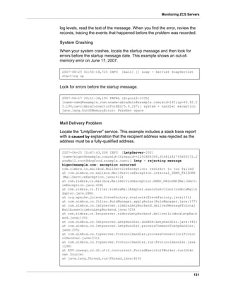 131
Monitoring ZCS Servers
log levels, read the text of the message. When you find the error, review the
records, tracing the events that happened before the problem was recorded.
System Crashing
When your system crashes, locate the startup message and then look for
errors before the startup message date. This example shows an out-of-
memory error on June 17, 2007.
Look for errors before the startup message.
Mail Delivery Problem
Locate the “LmtpServer” service. This example includes a stack trace report
with a caused by explanation that the recipient address was rejected as the
address must be a fully-qualified address.
2007-06-25 01:56:18,725 INFO [main] [] soap - Servlet SoapServlet
starting up
2007-06-17 20:11:34,194 FATAL [btpool0-3335]
[name=samd@example.com;aname=abcadmin@example.com;mid=142;ip=66.92.2
5.194;ua=zimbraConnectorForBES/5.0.207;] system - handler exception
java.lang.OutOfMemoryError: PermGen space
2007-06-25 10:47:43,008 INFO [LmtpServer-250]
[name=bigen@example.com;mid=30;msgid=<1291804360.35481182793659172.J
avaMail.root@dogfood.example.com>;] lmtp - rejecting message
bigen@example.com: exception occurred
com.zimbra.cs.mailbox.MailServiceException: redirect to too failed
at com.zimbra.cs.mailbox.MailServiceException.internal_SEND_FAILURE
(MailServiceException.java:412)
at com.zimbra.cs.mailbox.MailServiceException.SEND_FAILURE(MailServi
ceException.java:424)
at com.zimbra.cs.filter.zimbraMailAdapter.executeActions(zimbraMailA
dapter.java:286)
at org.apache.jsieve.SieveFactory.evaluate(SieveFactory.java:151)
at com.zimbra.cs.filter.RuleManager.applyRules(RuleManager.java:177)
at com.zimbra.cs.lmtpserver.zimbraLmtpBackend.deliverMessageToLocal
Mailboxes(zimbraLmtpBackend.java:325)
at com.zimbra.cs.lmtpserver.zimbraLmtpBackend.deliver(zimbraLmtpBack
end.java:140)
at com.zimbra.cs.lmtpserver.LmtpHandler.doDATA(LmtpHandler.java:441)
at com.zimbra.cs.lmtpserver.LmtpHandler.processCommand(LmtpHandler.
java:205)
at com.zimbra.cs.tcpserver.ProtocolHandler.processConnection(Protoc
olHandler.java:231)
at com.zimbra.cs.tcpserver.ProtocolHandler.run(ProtocolHandler.java
:198)
at EDU.oswego.cs.dl.util.concurrent.PooledExecutor$Worker.run(Unkn
own Source)
at java.lang.Thread.run(Thread.java:619)
 