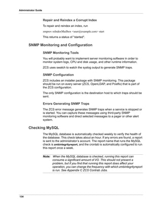 134
Administrator Guide
Repair and Reindex a Corrupt Index
To repair and reindex an index, run
zmprov reIndexMailbox <user@example.com> start
This returns a status of "started".
SNMP Monitoring and Configuration
SNMP Monitoring Tools
You will probably want to implement server monitoring software in order to
monitor system logs, CPU and disk usage, and other runtime information.
ZCS uses swatch to watch the syslog output to generate SNMP traps.
SNMP Configuration
ZCS includes an installer package with SNMP monitoring. This package
should be run on every server (ZCS, OpenLDAP, and Postfix) that is part of
the ZCS configuration.
The only SNMP configuration is the destination host to which traps should be
sent.
Errors Generating SNMP Traps
The ZCS error message generates SNMP traps when a service is stopped or
is started. You can capture these messages using third-party SNMP
monitoring software and direct selected messages to a pager or other alert
system.
Checking MySQL
The MySQL database is automatically checked weekly to verify the health of
the database. This check takes about an hour. If any errors are found, a report
is sent to the administrator’s account. The report name that runs the MySQL
check is zmbintegrityreport, and the crontab is automatically configured to run
this report once a week.
Note: When the MySQL database is checked, running this report can
consume a significant amount of I/O. This should not present a
problem, but if you find that running this report does affect your
operation, you can change the frequency with which zmbintegrityreport
is run. See Appendix C ZCS Contrab Jobs.
 