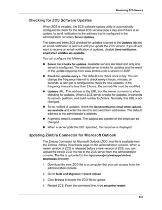 135
Monitoring ZCS Servers
Checking for ZCS Software Updates
When ZCS is installed, the ZCS software update utility is automatically
configured to check for the latest ZCS version once a day and if there is an
update, to send notification to the address that is configured in the
administration console’s Server Updates.
The dates and times ZCS checked for updates is saved to the Updates tab and
an email notification is sent out until you update the ZCS version. If you do not
want to receive an email notification of updates, disable Send notification
email when updates are available.
You can configure the following:
 Server that checks for updates. Available servers are listed and only one
server is configured. The selected server checks for updates and the result
of the update response from www.zimbra.com is stored in LDAP.
 Check for updates every x. The default is to check once a day. You can
change the frequency interval to check every x hours, minutes, or
seconds. A cron job is configured to check for new updates. If the
frequency interval is less than 2 hours, the crontab file must be modified.
 Updates URL. This address is the URL that the server connects to when
checking for updates. When a ZCS server checks for updates, it transmits
its version, platform, and build number to Zimbra. Normally, this URL is not
changed.
 To be notified of updates, check the Send notification email when updates
are available and enter the send to and send from addresses. The default
address is the administrator’s address.
 A generic email is created. The subject and content of the email can be
changed.
 When a server polls the URL specified, the response is displayed
Updating Zimbra Connector for Microsoft Outlook
The Zimbra Connector for Microsoft Outlook (ZCO) msi file is available from
the Zimbra Utilities Downloads page on the administration console. When a
newer version of ZCO is released before a new version of ZCS, you can
upload the newer ZCO msi file to the ZCS server from the administration
console. The file is uploaded to the /opt/zimbra/jetty/webapps/zimbra/
downloads directory.
1. Download the new ZCO file to a computer that you can access from the
administration console.
2. Go to Tools and Migration > Client Upload.
3. Click Browse to locate the ZCO file to upload.
4. Restart ZCS. From the command line, type zmcontrol restart.
 
