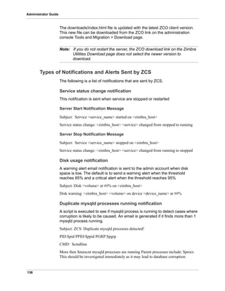 136
Administrator Guide
The downloads/index.html file is updated with the latest ZCO client version.
This new file can be downloaded from the ZCO link on the administration
console Tools and Migration > Download page.
Note: If you do not restart the server, the ZCO download link on the Zimbra
Utilities Download page does not select the newer version to
download.
Types of Notifications and Alerts Sent by ZCS
The following is a list of notifications that are sent by ZCS.
Service status change notification
This notification is sent when service are stopped or restarted
Server Start Notification Message
Subject: Service <service_name> started on <zimbra_host>
Service status change: <zimbra_host> <service> changed from stopped to running
Server Stop Notification Message
Subject: Service <service_name> stopped on <zimbra_host>
Service status change: <zimbra_host> <service> changed from running to stopped
Disk usage notification
A warning alert email notification is sent to the admin account when disk
space is low. The default is to send a warning alert when the threshold
reaches 85% and a critical alert when the threshold reaches 95%
Subject: Disk <volume> at ##% on <zimbra_host>
Disk warning: <zimbra_host> <volume> on device <device_name> at ##%
Duplicate mysqld processes running notification
A script is executed to see if mysqld process is running to detect cases where
corruption is likely to be caused. An email is generated if it finds more than 1
mysqld process running.
Subject: ZCS: Duplicate mysqld processes detected!
PID:$pid PPID:$ppid PGRP:$pgrp
CMD: $cmdline
More then $maxcnt mysqld processes are running Parent processes include: $procs
This should be investigated immediately as it may lead to database corruption
 