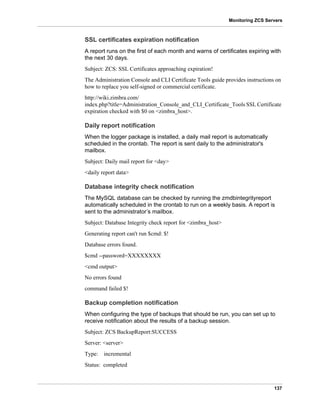 137
Monitoring ZCS Servers
SSL certificates expiration notification
A report runs on the first of each month and warns of certificates expiring with
the next 30 days.
Subject: ZCS: SSL Certificates approaching expiration!
The Administration Console and CLI Certificate Tools guide provides instructions on
how to replace you self-signed or commercial certificate.
http://wiki.zimbra.com/
index.php?title=Administration_Console_and_CLI_Certificate_Tools SSL Certificate
expiration checked with $0 on <zimbra_host>.
Daily report notification
When the logger package is installed, a daily mail report is automatically
scheduled in the crontab. The report is sent daily to the administrator's
mailbox.
Subject: Daily mail report for <day>
<daily report data>
Database integrity check notification
The MySQL database can be checked by running the zmdbintegrityreport
automatically scheduled in the crontab to run on a weekly basis. A report is
sent to the administrator’s mailbox.
Subject: Database Integrity check report for <zimbra_host>
Generating report can't run $cmd: $!
Database errors found.
$cmd --password=XXXXXXXX
<cmd output>
No errors found
command failed $!
Backup completion notification
When configuring the type of backups that should be run, you can set up to
receive notification about the results of a backup session.
Subject: ZCS BackupReport:SUCCESS
Server: <server>
Type: incremental
Status: completed
 