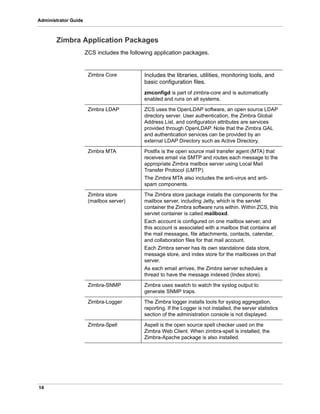 14
Administrator Guide
Zimbra Application Packages
ZCS includes the following application packages.
Zimbra Core Includes the libraries, utilities, monitoring tools, and
basic configuration files.
zmconfigd is part of zimbra-core and is automatically
enabled and runs on all systems.
Zimbra LDAP ZCS uses the OpenLDAP software, an open source LDAP
directory server. User authentication, the Zimbra Global
Address List, and configuration attributes are services
provided through OpenLDAP. Note that the Zimbra GAL
and authentication services can be provided by an
external LDAP Directory such as Active Directory.
Zimbra MTA Postfix is the open source mail transfer agent (MTA) that
receives email via SMTP and routes each message to the
appropriate Zimbra mailbox server using Local Mail
Transfer Protocol (LMTP).
The Zimbra MTA also includes the anti-virus and anti-
spam components.
Zimbra store
(mailbox server)
The Zimbra store package installs the components for the
mailbox server, including Jetty, which is the servlet
container the Zimbra software runs within. Within ZCS, this
servlet container is called mailboxd.
Each account is configured on one mailbox server, and
this account is associated with a mailbox that contains all
the mail messages, file attachments, contacts, calendar,
and collaboration files for that mail account.
Each Zimbra server has its own standalone data store,
message store, and index store for the mailboxes on that
server.
As each email arrives, the Zimbra server schedules a
thread to have the message indexed (Index store).
Zimbra-SNMP Zimbra uses swatch to watch the syslog output to
generate SNMP traps.
Zimbra-Logger The Zimbra logger installs tools for syslog aggregation,
reporting. If the Logger is not installed, the server statistics
section of the administration console is not displayed.
Zimbra-Spell Aspell is the open source spell checker used on the
Zimbra Web Client. When zimbra-spell is installed, the
Zimbra-Apache package is also installed.
 