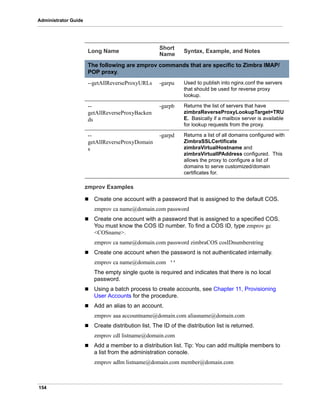154
Administrator Guide
zmprov Examples
 Create one account with a password that is assigned to the default COS.
zmprov ca name@domain.com password
 Create one account with a password that is assigned to a specified COS.
You must know the COS ID number. To find a COS ID, type zmprov gc
<COSname>.
zmprov ca name@domain.com password zimbraCOS cosIDnumberstring
 Create one account when the password is not authenticated internally.
zmprov ca name@domain.com ‘’
The empty single quote is required and indicates that there is no local
password.
 Using a batch process to create accounts, see Chapter 11, Provisioning
User Accounts for the procedure.
 Add an alias to an account.
zmprov aaa accountname@domain.com aliasname@domain.com
 Create distribution list. The ID of the distribution list is returned.
zmprov cdl listname@domain.com
 Add a member to a distribution list. Tip: You can add multiple members to
a list from the administration console.
zmprov adlm listname@domain.com member@domain.com
The following are zmprov commands that are specific to Zimbra IMAP/
POP proxy.
--getAllReverseProxyURLs -garpu Used to publish into nginx.conf the servers
that should be used for reverse proxy
lookup.
--
getAllReverseProxyBacken
ds
-garpb Returns the list of servers that have
zimbraReverseProxyLookupTarget=TRU
E. Basically if a mailbox server is available
for lookup requests from the proxy.
--
getAllReverseProxyDomain
s
-garpd Returns a list of all domains configured with
ZimbraSSLCertificate
zimbraVirtualHostname and
zimbraVirtualIPAddress configured. This
allows the proxy to configure a list of
domains to serve customized/domain
certificates for.
Long Name
Short
Name
Syntax, Example, and Notes
 