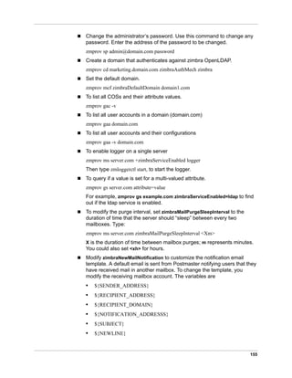 155
 Change the administrator’s password. Use this command to change any
password. Enter the address of the password to be changed.
zmprov sp admin@domain.com password
 Create a domain that authenticates against zimbra OpenLDAP.
zmprov cd marketing.domain.com zimbraAuthMech zimbra
 Set the default domain.
zmprov mcf zimbraDefaultDomain domain1.com
 To list all COSs and their attribute values.
zmprov gac -v
 To list all user accounts in a domain (domain.com)
zmprov gaa domain.com
 To list all user accounts and their configurations
zmprov gaa -v domain.com
 To enable logger on a single server
zmprov ms server.com +zimbraServiceEnabled logger
Then type zmloggerctl start, to start the logger.
 To query if a value is set for a multi-valued attribute.
zmprov gs server.com attribute=value
For example, zmprov gs example.com zimbraServiceEnabled=ldap to find
out if the ldap service is enabled.
 To modify the purge interval, set zimbraMailPurgeSleepInterval to the
duration of time that the server should “sleep” between every two
mailboxes. Type:
zmprov ms server.com zimbraMailPurgeSleepInterval <Xm>
X is the duration of time between mailbox purges; m represents minutes.
You could also set <xh> for hours.
 Modify zimbraNewMailNotification to customize the notification email
template. A default email is sent from Postmaster notifying users that they
have received mail in another mailbox. To change the template, you
modify the receiving mailbox account. The variables are
• ${SENDER_ADDRESS}
• ${RECIPIENT_ADDRESS}
• ${RECIPIENT_DOMAIN}
• ${NOTIFICATION_ADDRESSS}
• ${SUBJECT}
• ${NEWLINE}
 