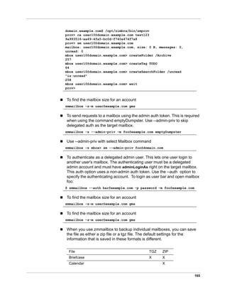 165
 To find the mailbox size for an account
 To send requests to a mailbox using the admin auth token. This is required
when using the command emptyDumpster. Use --admin-priv to skip
delegated auth as the target mailbox.
 Use --admin-priv with select Mailbox command
 To authenticate as a delegated admin user. This lets one user login to
another user's mailbox. The authenticating user must be a delegated
admin account and must have adminLoginAs right on the target mailbox.
This auth option uses a non-admin auth token. Use the --auth option to
specify the authenticating account. To login as user bar and open mailbox
foo:
 To find the mailbox size for an account
 To find the mailbox size for an account
 When you use zmmailbox to backup individual mailboxes, you can save
the file as either a zip file or a tgz file. The default settings for the
information that is saved in these formats is different.
domain.example.com$ /opt/zimbra/bin/zmprov
prov> ca user10@domain.example.com test123
9a993516-aa49-4fa5-bc0d-f740a474f7a8
prov> sm user10@domain.example.com
mailbox: user10@domain.example.com, size: 0 B, messages: 0,
unread: 0
mbox user10@domain.example.com> createFolder /Archive
257
mbox user10@domain.example.com> createTag TODO
64
mbox user10@domain.example.com> createSearchFolder /unread
"is:unread"
258
mbox user10@domain.example.com> exit
prov>
zmmailbox -z-m user@example.com gms
zmmailbox -z --admin-priv -m foo@example.com emptyDumpster
zmmailbox -z mbox> sm --admin-priv foo@domain.com
$ zmmailbox --auth bar@example.com -p password -m foo@example.com
zmmailbox -z-m user@example.com gms
zmmailbox -z-m user@example.com gms
File TGZ ZIP
Briefcase X X
Calendar X
 