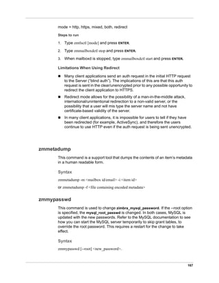 167
mode = http, https, mixed, both, redirect
Steps to run
1. Type zmtlsctl [mode] and press ENTER.
2. Type zmmailboxdctl stop and press ENTER.
3. When mailboxd is stopped, type zmmailboxdctl start and press ENTER.
Limitations When Using Redirect
 Many client applications send an auth request in the initial HTTP request
to the Server (“blind auth”). The implications of this are that this auth
request is sent in the clear/unencrypted prior to any possible opportunity to
redirect the client application to HTTPS.
 Redirect mode allows for the possibility of a man-in-the-middle attack,
international/unintentional redirection to a non-valid server, or the
possibility that a user will mis type the server name and not have
certificate-based validity of the server.
 In many client applications, it is impossible for users to tell if they have
been redirected (for example, ActiveSync), and therefore the users
continue to use HTTP even if the auth request is being sent unencrypted.
zmmetadump
This command is a support tool that dumps the contents of an item’s metadata
in a human readable form.
Syntax
zmmetadump -m <mailbox id/email> -i <item id>
or zmmetadump -f <file containing encoded metadata>
zmmypasswd
This command is used to change zimbra_mysql_password. If the --root option
is specified, the mysql_root_passwd is changed. In both cases, MySQL is
updated with the new passwords. Refer to the MySQL documentation to see
how you can start the MySQL server temporarily to skip grant tables, to
override the root password. This requires a restart for the change to take
effect.
Syntax
zmmypasswd [--root] <new_password>.
 