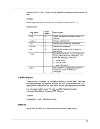 169
zmprov gamcs function. Others can be specified if necessary using the server
port.
Syntax
ProxyPurgeUtil [-v] [-i] -a account [-L accountlist] [cache1 [cache2...]]
Description
zmskindeploy
This command simplifies the process of deploying skins in ZWC. This tool
processes the skin deployment, enables the skin for all users of the ZWC
deployment, and restarts the web server so that it recognizes the new skin.
For more information about this tool, see http://wiki.zimbra.com/
index.php?title=About_Creating_ZCS_Themes
Syntax
zmskindeploy <path/to/skin/dir/or/zipfile>
zmsoap
Prints mail, account, and admin information in the SOAP format.
Long Name
Short
Name
Description
--help -h Shows the help for the usage options for
this tool.
--verbose -v Displays verbose data
--info -i Displays account routing information
--account -a Displays account name
--list -L Displays file containing list of accounts,
one per line
--output -o Specifies the format to be used for printing
routing information with information. The
fields that display by default are
• cache server
• account name
• route information
cacheN (optional command) Specifies additional
memcache server in the form of
server:port
 