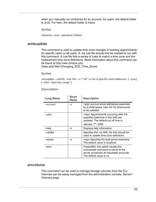 173
when you manually run zmtrainsa for an account, for spam, the default folder
is Junk. For ham, the default folder is Inbox.
Syntax
zmtrainsa <user> spam|ham [folder]
zmtzupdate
This command is used to update time zone changes in existing appointments
for specific users or all users. A .ics rule file should first be created to run with
this command. A rule file lists a series of rules to match a time zone and the
replacement time zone definitions. More information about this command can
be found at http://wiki.zimbra.com
index.php?title=Changing_ZCS_Time_Zones
Syntax
zmtzupdate --rulefile <rule file> -a <“all” or list of specific email addresses> [--sync]
[--after <date/time stamp>]
Description
zmvolume
This command can be used to manage storage volumes from the CLI.
Volumes can be easily managed from the administration console, Server>
Volumes page.
Long Name
Short
Name
Description
--account -a <arg> account email addresses separated
by a white space. Use “all” for all accounts
to be updated
--after <arg> Appointments occurring after the
specified date/time in this field are
updated. The default cut off time is
January 1st, 2008
--help -h Displays help information
--rulefile Specifies the .ics XML file that should be
used to update time zone definitions
--server -s <arg> Specifies the mail server hostname.
The default value is localhost
--sync If specified, this option causes the
zmtzupdate command to block till the
server processes all requested accounts.
The default value is no.
 