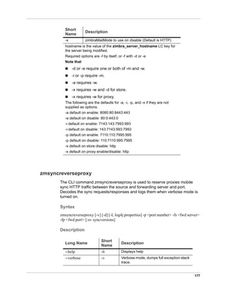 177
zmsyncreverseproxy
The CLI command zmsyncreverseproxy is used to reserve proxies mobile
sync HTTP traffic between the source and forwarding server and port.
Decodes the sync requests/responses and logs them when verbose mode is
turned on.
Syntax
zmsyncreverseproxy [-v] [-d] [-L log4j.properties] -p <port number> -fs <fwd server>
-fp <fwd port> [-sv syncversions]
Description
-x zimbraMailMode to use on disable (Default is HTTP)
hostname is the value of the zimbra_server_hostname LC key for
the server being modified.
Required options are -f by itself, or -f with -d or -e
Note that
 -d or -e require one or both of -m and -w.
 -i or -p require -m.
 -a requires -w.
 -x requires -w and -d for store.
 -x requires -w for proxy.
The following are the defaults for -a, -i, -p, and -x if they are not
supplied as options.
-a default on enable: 8080:80:8443:443
-a default on disable: 80:0:443:0
-i default on enable: 7143:143:7993:993
-i default on disable: 143:7143:993:7993
-p default on enable: 7110:110:7995:995
-p default on disable: 110:7110:995:7995
-x default on store disable: http
-x default on proxy enable/disable: http
Short
Name
Description
Long Name
Short
Name
Description
--help -h Displays help
--verbose -v Verbose mode, dumps full exception stack
trace.
 