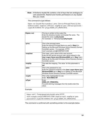 181
Note: A Kerberos keytab file contains a list of keys that are analogous to
user passwords. Restrict and monitor permissions on any keytab
files you create.
The command to type follows:
ktpass -out {keytab-file-to-produce} -princ {Service-Principal-Name}@{the-
kerberos-realm} -mapUser {AD-user} -mapOp set -pass {AD-user-password} -
crypto RC4-HMAC-NT -pType KRB5_NT_PRINCIPAL
Example:
The command is confirmed with something similar to the example below.
Ktpass -out The key is written to this output file.
Enter the directory location and keytab file name. The
keytab file name is jetty.keytab.
For example, C: Tempspnegojetty.keytab
-princ This is the principal name.
Enter the service Principal Name as used in Step 2 in
Setting up the Microsoft Windows Active Directory Domain
Controller section. For example, HTTP/
mail1.example.com@COMPANY.COM
-mapUser This maps –princ value to this user account.
Enter the AD service account user name entered in the
User Logon Name (pre-Windows2000) set in Step 1.b in
Setting up the Microsoft Windows Active Directory Domain
Controller section.
-mapOp This sets the mapping. The value for this parameter is
set
-pass This is the password to use.
Enter the password entered in the User Logon Name (pre-
Windows2000) set in Step 1.c in Setting up the Microsoft
Windows Active Directory Domain Controller section.
-crypto This is the cryptosystem to use.
Enter RC4-HMAC-NT
-pType Enter
KRB5_NT_PRINCIPAL
To avoid warning messages from the toolkit enter this
value.
ktpass -out C: Tempspnegojetty.keytab -princ HTTP/
mail1.example.com@COMPANY.COM -mapUser mail1 -mapOp set -pass
password123 -crypto RC4-HMAC-NT -pType KRB5_NT_PRINCIPAL
 
