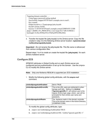 182
Administrator Guide
4. Transfer the keytab file (jetty.keytab) to the Zimbra server. Copy the file
created in step 3 to the following Zimbra server location: /opt/zimbra/data/
mailboxd/spnego/jetty.keytab.
Important: Do not rename the jetty.keytab file. This file name is referenced
from various configuration files.
Repeat steps 1 to 4 to create an create the keytab file (jetty.keytab) for each
Zimbra mailstore server.
Configure ZCS
SPNEGO attributes in Global Config and on each Zimbra server are
configured and pre-authentication is set up for the domain. Use the zmprov
CLI to modify the Zimbra server.
Note: Only one Kerberos REALM is supported per ZCS installation
1. Modify the following global config attributes, with the zmprov mcf
command.
To modify the global config attributes, type:
a. zmprov mcf zimbraSpnegoAuthEnabled TRUE
b. zmprov mcf zimbraSpnegoAuthErrorURL '/zimbra/?ignoreLoginURL=1’
Targeting domain controller: …
Using legacy password setting method
Successfully mapped HTTP/mail1.example.com to mail1.
Key created.
Output keytab to c:Tempspnegojetty.keytab:
Keytab version: 0x502
keysize 71 HTTP HTTP/mail1.example.com@COMPANY.COM
ptype 1 (KRB5_NT_PRINCIPAL) vno3 etype 0x17 (RC4-HMAC)
keylength 16 (0xc383f6a25f1e195d5aef495c980c2bfe)
zimbraSpnegoAuthEnabled Set to TRUE.
zimbraSpnegoAuthErrorURL This is the URL users are redirected to when
spnego auth fails. Setting it to /zimbra/
?ignoreLoginURL=1 will redirect user to the
regular Zimbra login page, where user will be
prompted for their zimbra user name and
password.
zimbraSpnegoAuthRealm The Kerberos realm in the domain controller
This is the domain name in the Active Directory.
(COMPANY.COM)
 