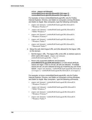 184
Administrator Guide
values. zmprov md {domain}
+zimbraWebClientLoginURLAllowedUA {UA-regex-1}
+zimbraWebClientLoginURLAllowedUA {UA-regex-2} ...
For example, to honor zimbraWebClientLoginURL only for Firefox,
Internet Explorer, Chrome, and Safari on computers running Windows,
and Safari on Apple Mac computers, type the following commands.
• zmprov md {domain} +zimbraWebClientLoginURLAllowedUA
'.*Windows.*Firefox/3.*'
• zmprov md {domain} +zimbraWebClientLoginURLAllowedUA
'.*MSIE.*Windows.*'
• zmprov md {domain} +zimbraWebClientLoginURLAllowedUA
'.*Windows.*Chrome.*'
• zmprov md {domain} +zimbraWebClientLoginURLAllowedUA
'.*Windows.*Safari.*'
• zmprov md {domain} +zimbraWebClientLoginURLAllowedUA
'.*Macintosh.*Safari.*'
d. Setup the web client logout URL and UAs allowed for the logout URL
on the domain.
• Set the logout URL. The logout URL is the URL to redirect users to
when users click Logout. Zmprov md {domain}
zimbraWebClientLogoutURL '../?sso=1’
• Honor only supported platforms and browsers.
zimbraWebClientLogoutURLAllowedUA is a multi-valued attribute,
values are regex. If this is not set, all UAs are allowed. If multiple
values are set, an UA is allowed as long as it matches any one of the
values. zmprov md {domain} +zimbraWebClientLogoutURLAllowedUA
{UA-regex-1} +zimbraWebClientLogoutURLAllowedUA {UA-regex-2}
...
For example, to honor zimbraWebClientLogoutURL only for Firefox,
Internet Explorer, Chrome, and Safari on computers running Windows,
and Safari on Apple Mac computers, type the following commands.
• zmprov md {domain} +zimbraWebClientLogoutURLAllowedUA
'.*Windows.*Firefox/3.*'
• zmprov md {domain} +zimbraWebClientLogoutURLAllowedUA
'.*MSIE.*Windows.*'
• zmprov md {domain} +zimbraWebClientLogoutURLAllowedUA
'.*Windows.*Chrome.*'
• zmprov md {domain} +zimbraWebClientLogoutURLAllowedUA
'.*Windows.*Safari.*'
 