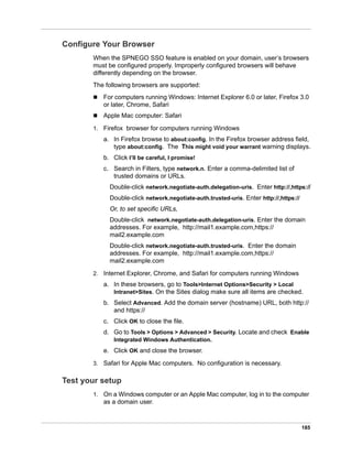 185
Configure Your Browser
When the SPNEGO SSO feature is enabled on your domain, user’s browsers
must be configured properly. Improperly configured browsers will behave
differently depending on the browser.
The following browsers are supported:
 For computers running Windows: Internet Explorer 6.0 or later, Firefox 3.0
or later, Chrome, Safari
 Apple Mac computer: Safari
1. Firefox browser for computers running Windows
a. In Firefox browse to about:config. In the Firefox browser address field,
type about:config. The This might void your warrant warning displays.
b. Click I’ll be careful, I promise!
c. Search in Filters, type network.n. Enter a comma-delimited list of
trusted domains or URLs.
Double-click network.negotiate-auth.delegation-uris. Enter http://,https://
Double-click network.negotiate-auth.trusted-uris. Enter http://,https://
Or, to set specific URLs,
Double-click network.negotiate-auth.delegation-uris. Enter the domain
addresses. For example, http://mail1.example.com,https://
mail2.example.com
Double-click network.negotiate-auth.trusted-uris. Enter the domain
addresses. For example, http://mail1.example.com,https://
mail2.example.com
2. Internet Explorer, Chrome, and Safari for computers running Windows
a. In these browsers, go to Tools>Internet Options>Security > Local
Intranet>Sites. On the Sites dialog make sure all items are checked.
b. Select Advanced. Add the domain server (hostname) URL, both http://
and https://
c. Click OK to close the file.
d. Go to Tools > Options > Advanced > Security. Locate and check Enable
Integrated Windows Authentication.
e. Click OK and close the browser.
3. Safari for Apple Mac computers. No configuration is necessary.
Test your setup
1. On a Windows computer or an Apple Mac computer, log in to the computer
as a domain user.
 