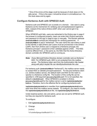 187
* One of the errors at this stage could be because of clock skew on the
jetty server. If this is the case, it should be shown in zmmailboxd.out. Fix
the clock skew and try again.
Configure Kerberos Auth with SPNEGO Auth
Kerberos auth and SPNEGO can co-exists on a domain. Use case is using
Kerberos as the mechanism for verifying user principal/password against a
KDC, instead of the native Zimbra LDAP, when user cannot get in by
SPNEGO.
When SPNEGO auth fails, users are redirected to the Zimbra sign in page if
the browser is configured properly. Users can enter their Zimbra username
and password on the sign in page to sign in manually. The Domain attribute
zimbraAuthMech controls the mechanism for verifying passwords. If
zimbraAuthMech is set to "kerberos5", The user name the user enters is used
to first identify a valid Zimbra user (users must be provisioned in the Zimbra
LDAP), then from Zimbra user is mapped to a Kerberos principal, the
Kerberos principal + password is then validated against a KDC. This KDC
could be different from, or the same as, the KDC that the Active Directory
domain controller (for SPNEGO auth) is running as.
Note: Every Microsoft Active Directory domain controller acts as Kerberos
KDC. For SPNEGO auth, KDC is not contacted from the mailbox
server. The Kerberos token sent from the Authorization http header
along with jetty's keytab file can identify/authenticate the user.
For kerberos auth (zimbraAuthMech="kerberos5"), the mailbox server needs
to contact KDC to validate principal+password. For the java kerberos client
(i.e. Zimbra mailbox server), the default realm and KDC for the realm is
specify in a Kerberos config file. The location of this config file can be
specified in JVM argument java.security.krb5.conf. If it is not specified, the
default is /etc/krb5.conf. When SPNEGO is enabled in Zimbra,
java.security.krb5.conf for the mailbox server is set to /opt/zimbra/jetty/etc/
krb5.ini. Therefore, that is the effective file for configuring kerberos auth.
/opt/zimbra/jetty/etc/krb5.ini is rewritten from /opt/zimbra/jetty/etc/krb5.ini.in
each time when the mailbox server restarts. To configure, you need to modify
the /opt/zimbra/jetty/etc/krb5.ini.in file, not /opt/zimbra/jetty/etc/krb5.ini.
Under [realms] section, kdc and admin_server are not set for SPNEGO auth,
but they are required for kerberos auth.
To configure:
1. Edit /opt/zimbra/jetty/etc/krb5.ini.in
2. Change:
[realms]
%%zimbraSpnegoAuthRealm%% = {
 