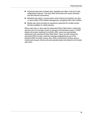 19
Product Overview
 Advanced web client includes Ajax capability and offers a full set of web
collaboration features. This web client works best with newer browsers
and fast Internet connections.
 Standard web client is a good option when Internet connections are slow
or users prefer HTML-based messaging for navigating within their mailbox.
 Mobile web client provides an experience optimized for smaller screen
formats available on mobile devices.
When users sign in, they view the advanced Zimbra Web Client, unless they
use the menu on the login screen to change to the standard version. If ZWC
detects the screen resolution to be 800 x 600, users are automatically
redirected to the standard Zimbra Web Client. Users can still choose the
advanced ZWC but see a warning message suggesting the use of the
standard ZWC for better screen view. When connecting to Zimbra using a
mobile web browser, Zimbra will automatically detect and default to the mobile
web client.
 