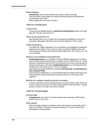 190
Administrator Guide
Status logging
zmstatuslog calls zmcontrol status and outputs it data into syslog.
This is primarily so that logger can read the data and keep the administration
console status up-to-date.
Status logging job runs every 2 minutes.
Jobs for crontab.store
Log pruning
The log pruning deletes logs from /opt/zimbra/mailboxd/logs that are over eight
days old. The job runs at 2:30 a.m.
Clean up the quarantine dir
Mail identified with a virus or spam are not dropped immediately, but are put in
quarantine. Messages older than seven days are deleted at 1:00 a.m daily.
Table maintenance
The ANALYZE TABLE statement is run on all tables in the database to update the
statistics for all indexes. This is done to make sure that the MySQL query opti-
mizer picks the correct es when executing SQL statements. This script is run 1:30
a.m.on Sunday.
Report on any database inconsistencies
zmdbintegrityreport is run weekly to check the MySQL database for corruption
and will notify the administrator if any corruption is found. When this is run, it may
consume a significant amount of I/O. If you find that it is an issue, you may want to
change the frequency with which zmdbintegrityreport is run by editing the ZCS
crontab entry. This report runs at 11:00 p.m. Sundays.
Large sites may opt to disable this by setting zmlocalconfig -e zmdbintegrityre-
port_disabled=TRUE.
If you choose to disable this, it is recommended that the integrity report be run by
hand during the normal maintenance windows and prior to running any ZCS
upgrades.
Monitor for multiple mysqld tp prevent corruption
A script is executed to see if mysqld process is running to detect cases where cor-
ruption is likely to be caused. An email is generated if it finds more than 1 mysqld
process running. The script runs every 5 minutes.
Jobs for crontab.logger
process logs
zmlogprocess runs every 10 minutes to parse logs and produce MTA metrics
(as/av, volume, count, etc).
Daily reports
When the logger package is installed, a daily mail report is automatically sched-
uled in the crontab. The report runs every morning at 11:30 and is sent to the
administrator’s email address.
 