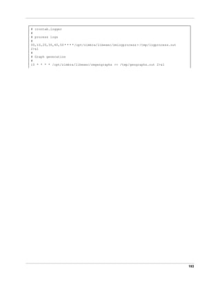 193
# crontab.logger
#
# process logs
#
00,10,20,30,40,50 * * * * /opt/zimbra/libexec/zmlogprocess > /tmp/logprocess.out
2>&1
#
# Graph generation
#
10 * * * * /opt/zimbra/libexec/zmgengraphs >> /tmp/gengraphs.out 2>&1
 