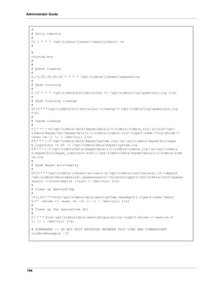 194
Administrator Guide
#
# Daily reports
#
10 1 * * * /opt/zimbra/libexec/zmdailyreport -m
#
#
crontab.mta
#
#
# Queue logging
#
0,10,20,30,40,50 * * * * /opt/zimbra/libexec/zmqueuelog
#
# Spam training
#
0 23 * * * /opt/zimbra/bin/zmtrainsa >> /opt/zimbra/log/spamtrain.log 2>&1
#
# Spam training cleanup
#
45 23 * * * /opt/zimbra/bin/zmtrainsa --cleanup >> /opt/zimbra/log/spamtrain.log
2>&1
#
# Dspam cleanup
#
0 1 * * * [ -d /opt/zimbra/data/dspam/data/z/i/zimbra/zimbra.sig ] && find /opt/
zimbra/dspam/var/dspam/data/z/i/zimbra/zimbra.sig/ -type f -name *sig -mtime +7
-exec rm {} ; > /dev/null 2>&1
8 4 * * * [ -f /opt/zimbra/data/dspam/system.log ] && /opt/zimbra/dspam/bin/dspa
m_logrotate -a 60 -l /opt/zimbra/data/dspam/system.log
8 8 * * * [ -f /opt/zimbra/data/dspam/data/z/i/zimbra/zimbra.log ] && /opt/zimbra
a/dspam/bin/dspam_logrotate-a60-l/opt/zimbra/data/dspam/data/z/i/zimbra/zimb
ra.log
#
# Spam Bayes auto-expiry
#
20 23 * * * /opt/zimbra/libexec/sa-learn -p /opt/zimbra/conf/salocal.cf --dbpath
/opt/zimbra/data/amavisd/.spamassassin--siteconfigpath/opt/zimbra/conf/spamas
sassin --force-expire --sync > /dev/null 2>&1
#
# Clean up amavisd/tmp
#
15 5,20 * * * find /opt/zimbra/data/amavisd/tmp -maxdepth 1 -type d -name 'amavi
s-*' -mtime +1 -exec rm -rf {} ; > /dev/null 2>&1
#
# Clean up the quarantine dir
#
0 1 * * * find /opt/zimbra/data/amavisd/quarantine -type f -mtime +7 -exec rm -f
{} ; > /dev/null 2>&1
# ZIMBRAEND -- DO NOT EDIT ANYTHING BETWEEN THIS LINE AND ZIMBRASTART
[zimbra@example ~]$
 