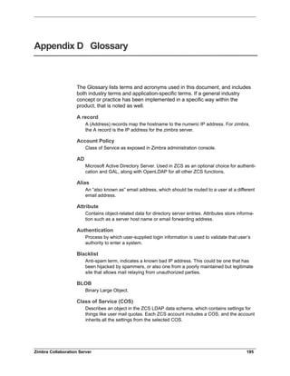 Zimbra Collaboration Server 195
Appendix D Glossary
The Glossary lists terms and acronyms used in this document, and includes
both industry terms and application-specific terms. If a general industry
concept or practice has been implemented in a specific way within the
product, that is noted as well.
A record
A (Address) records map the hostname to the numeric IP address. For zimbra,
the A record is the IP address for the zimbra server.
Account Policy
Class of Service as exposed in Zimbra administration console.
AD
Microsoft Active Directory Server. Used in ZCS as an optional choice for authenti-
cation and GAL, along with OpenLDAP for all other ZCS functions.
Alias
An “also known as” email address, which should be routed to a user at a different
email address.
Attribute
Contains object-related data for directory server entries. Attributes store informa-
tion such as a server host name or email forwarding address.
Authentication
Process by which user-supplied login information is used to validate that user’s
authority to enter a system.
Blacklist
Anti-spam term, indicates a known bad IP address. This could be one that has
been hijacked by spammers, or also one from a poorly maintained but legitimate
site that allows mail relaying from unauthorized parties.
BLOB
Binary Large Object.
Class of Service (COS)
Describes an object in the ZCS LDAP data schema, which contains settings for
things like user mail quotas. Each ZCS account includes a COS, and the account
inherits all the settings from the selected COS.
 