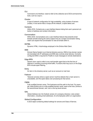 196
Administrator Guide
CLI
Command-Line Interface. Used to refer to the collective set of ZCS command-line
tools, such as zmprov.
Cluster
A type of network configuration for high availability, using clusters of servers
(nodes). If one server fails or drops off the network, a spare takes over.
Contacts
Within ZCS, Contacts are a user-interface feature listing that user’s personal col-
lection of address and contact information.
Conversation
Within ZCS, Conversations are a user-interface feature that presents email
threads (emails sharing the same subject line) as a single Conversation listing.
Users can expand the Conversation to view all emails within it.
DHTML
Dynamic HTML. A technology employed in the Zimbra Web Client.
DNS
Domain Name System is an Internet directory service. DNS is how domain names
are translated into IP addresses and DNS also controls email delivery. Correctly
configured DNS is required for Postfix to route messages to remote destinations
Edge MTA
Generic term used to refer to any mail transfer agent that is the first line of
defense in handling incoming email traffic. Functions that may occur on the Edge
MTA include spam filtering.
Entry
An item in the directory server, such as an account or mail host.
Failover
Takeover process where a spare server machine detects that a main server is
unavailable, and the spare takes over processing for that server.
FQDN
Fully qualified domain name. The hostname and the path to the host. For exam-
ple, www.Zimbra.com is a fully qualified domain name. www is the host, Zimbra is
the second-level domain, and .com is the top level domain.
GAL
Global Address List, the Outlook version of a company directory. Lists contact
information, including email addresses, for all employees within an organization.
Global Configuration
A ZCS object containing default settings for servers and Class of Service.
 