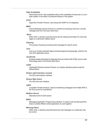 197
High Availability
Abbreviated as HA, high availability refers to the availability of resources in a com-
puter system in the wake of component failures in the system.
HTTP
HyperText Transfer Protocol, used along with SOAP for UI integration.
IMAP
Internet Message Access Protocol is a method of accessing mail from a remote
message store as if the users were local.
Store
Within ZCS, a directory area that stores all the indexing information for mail mes-
sages on a particular mailbox server.
Indexing
The process of parsing incoming email messages for search words.
Java
Java is an industry standard object-oriented programming language. Used for the
core ZCS application server.
JavaScript
Scripting largely developed by Netscape that can interact with HTML source code.
Technology used in the Zimbra Web Client.
LDAP
Lightweight Directory Access Protocol, an industry standard protocol used for
authentication.
Zimbra administration console
The ZCS administrator interface.
Zimbra Web Client
The ZCS end-user interface.
LMTP
Local Mail Transfer Protocol, used for transferring messages from Postfix MTA to
the ZCS server for final delivery.
Mailbox Server
Alternative term for ZCS server.
MAPI
Messaging Application Programming Interface. A system built into Microsoft Win-
dows to enable different email applications to work together.
Message Store
Within ZCS, a directory area that stores the mail messages on a particular mail-
box server.
 