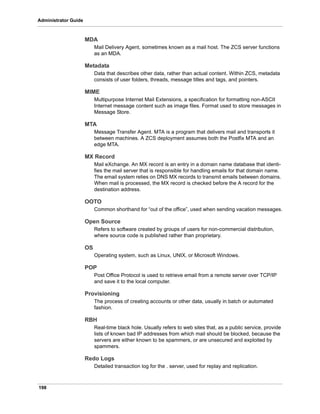 198
Administrator Guide
MDA
Mail Delivery Agent, sometimes known as a mail host. The ZCS server functions
as an MDA.
Metadata
Data that describes other data, rather than actual content. Within ZCS, metadata
consists of user folders, threads, message titles and tags, and pointers.
MIME
Multipurpose Internet Mail Extensions, a specification for formatting non-ASCII
Internet message content such as image files. Format used to store messages in
Message Store.
MTA
Message Transfer Agent. MTA is a program that delivers mail and transports it
between machines. A ZCS deployment assumes both the Postfix MTA and an
edge MTA.
MX Record
Mail eXchange. An MX record is an entry in a domain name database that identi-
fies the mail server that is responsible for handling emails for that domain name.
The email system relies on DNS MX records to transmit emails between domains.
When mail is processed, the MX record is checked before the A record for the
destination address.
OOTO
Common shorthand for “out of the office”, used when sending vacation messages.
Open Source
Refers to software created by groups of users for non-commercial distribution,
where source code is published rather than proprietary.
OS
Operating system, such as Linux, UNIX, or Microsoft Windows.
POP
Post Office Protocol is used to retrieve email from a remote server over TCP/IP
and save it to the local computer.
Provisioning
The process of creating accounts or other data, usually in batch or automated
fashion.
RBH
Real-time black hole. Usually refers to web sites that, as a public service, provide
lists of known bad IP addresses from which mail should be blocked, because the
servers are either known to be spammers, or are unsecured and exploited by
spammers.
Redo Logs
Detailed transaction log for the . server, used for replay and replication.
 