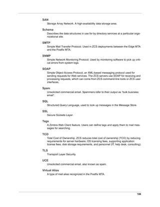 199
SAN
Storage Array Network. A high-availability data storage area.
Schema
Describes the data structures in use for by directory services at a particular orga-
nizational site.
SMTP
Simple Mail Transfer Protocol. Used in ZCS deployments between the Edge MTA
and the Postfix MTA.
SNMP
Simple Network Monitoring Protocol. Used by monitoring software to pick up criti-
cal errors from system logs.
SOAP
Simple Object Access Protocol, an XML-based messaging protocol used for
sending requests for Web services. The ZCS servers use SOAP for receiving and
processing requests, which can come from ZCS command-line tools or ZCS user
interfaces.
Spam
Unsolicited commercial email. Spammers refer to their output as “bulk business
email”.
SQL
Structured Query Language, used to look up messages in the Message Store.
SSL
Secure Sockets Layer.
Tags
A Zimbra Web Client feature. Users can define tags and apply them to mail mes-
sages for searching.
TCO
Total Cost of Ownership. ZCS reduces total cost of ownership (TCO) by reducing
requirements for server hardware, OS licensing fees, supporting application
license fees, disk storage requirements, and personnel (IT, help desk, consulting).
TLS
Transport Layer Security.
UCE
Unsolicited commercial email, also known as spam.
Virtual Alias
A type of mail alias recognized in the Postfix MTA.
 